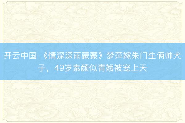 开云中国 《情深深雨蒙蒙》梦萍嫁朱门生俩帅犬子，49岁素颜似青娥被宠上天