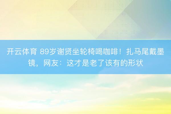 开云体育 89岁谢贤坐轮椅喝咖啡！扎马尾戴墨镜，网友：这才是老了该有的形状