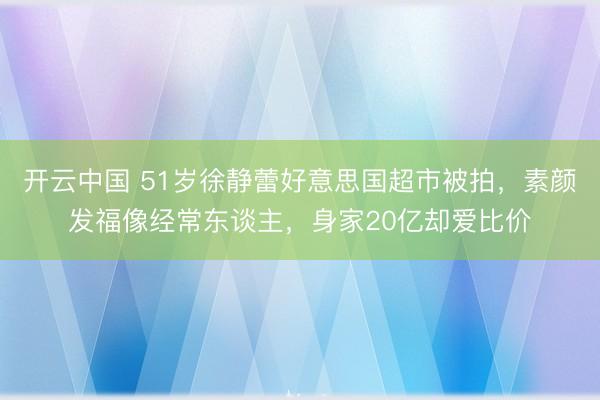 开云中国 51岁徐静蕾好意思国超市被拍，素颜发福像经常东谈主，身家20亿却爱比价