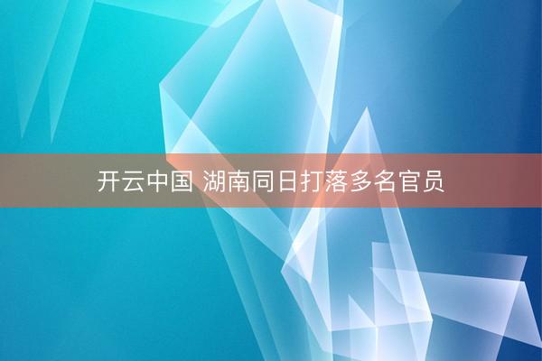 开云中国 湖南同日打落多名官员