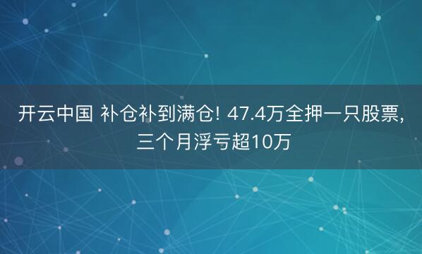 开云中国 补仓补到满仓! 47.4万全押一只股票， 三个月浮亏超10万