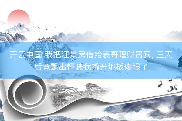 开云中国 我把江景房借给表哥理财贵宾， 三天后竟飘出怪味我撬开地板傻眼了