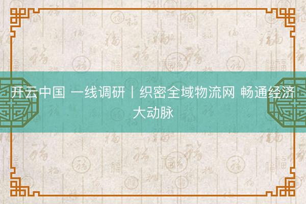 开云中国 一线调研丨织密全域物流网 畅通经济大动脉