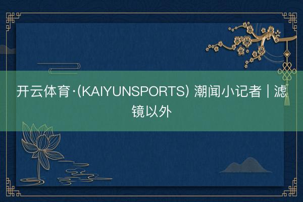 开云体育·(KAIYUNSPORTS) 潮闻小记者 | 滤镜以外