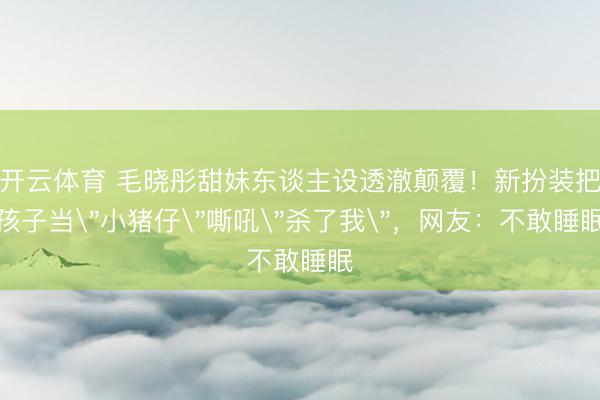 开云体育 毛晓彤甜妹东谈主设透澈颠覆!新扮装把孩子当