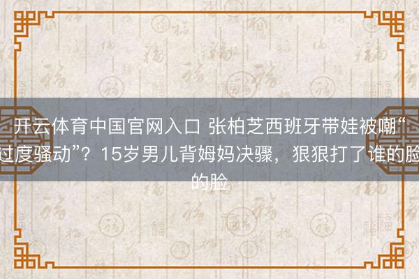 开云体育中国官网入口 张柏芝西班牙带娃被嘲“过度骚动”？15岁男儿背姆妈决骤，狠狠打了谁的脸