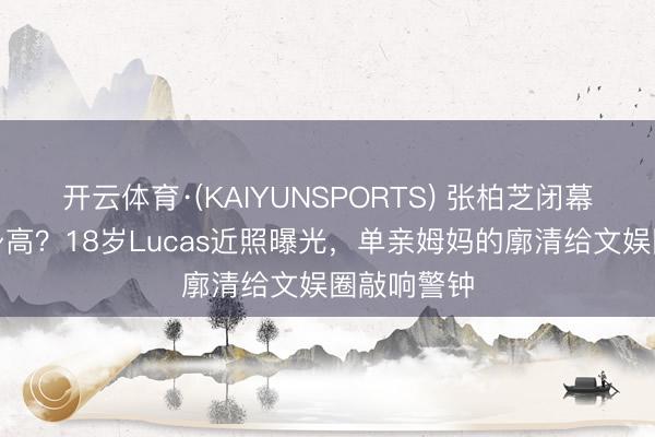 开云体育·(KAIYUNSPORTS) 张柏芝闭幕表露男儿身高？18岁Lucas近照曝光，单亲姆妈的廓清给文娱圈敲响警钟