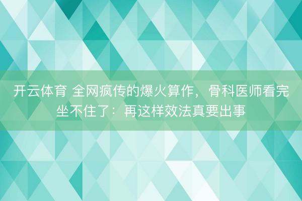 开云体育 全网疯传的爆火算作，骨科医师看完坐不住了：再这样效法真要出事