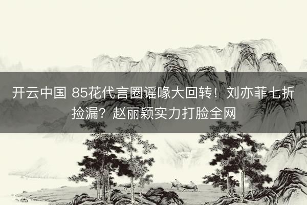 开云中国 85花代言圈谣喙大回转!刘亦菲七折捡漏?赵丽颖实力打脸全网