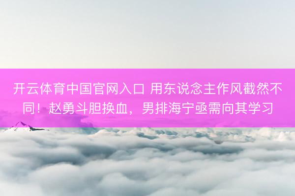 开云体育中国官网入口 用东说念主作风截然不同!赵勇斗胆换血,男排海宁亟需向其学习
