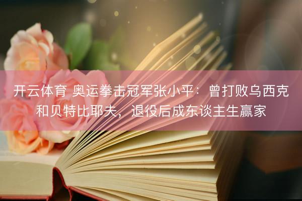 开云体育 奥运拳击冠军张小平:曾打败乌西克和贝特比耶夫,退役后成东谈主生赢家