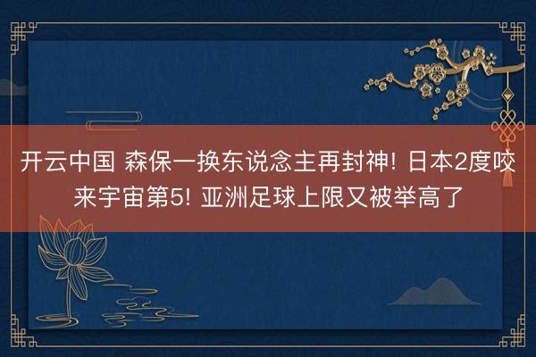 开云中国 森保一换东说念主再封神! 日本2度咬来宇宙第5! 亚洲足球上限又被举高了