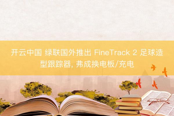开云中国 绿联国外推出 FineTrack 2 足球造型跟踪器， 弗成换电板/充电