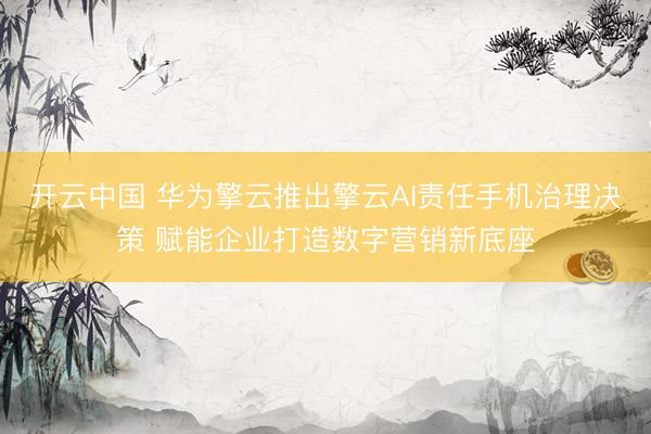 开云中国 华为擎云推出擎云AI责任手机治理决策 赋能企业打造数字营销新底座
