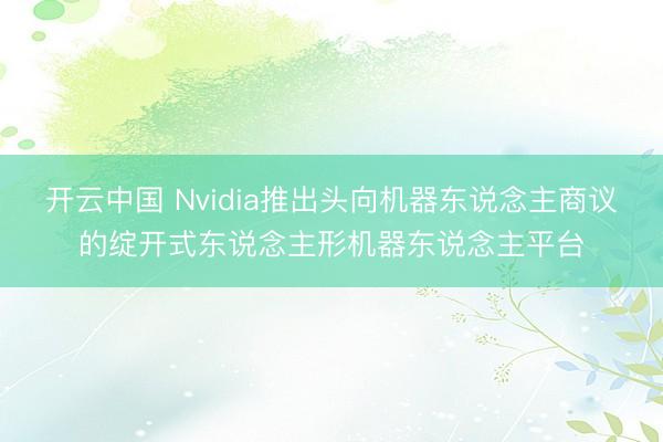 开云中国 Nvidia推出头向机器东说念主商议的绽开式东说念主形机器东说念主平台