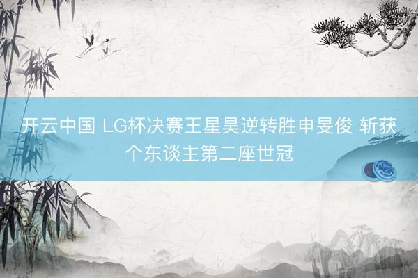 开云中国 LG杯决赛王星昊逆转胜申旻俊 斩获个东谈主第二座世冠