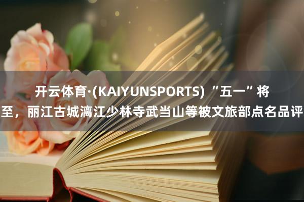 开云体育·(KAIYUNSPORTS) “五一”将至,丽江古城漓江少林寺武当山等被文旅部点名品评