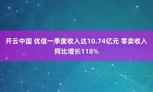开云中国 优信一季度收入达10.74亿元 零卖收入同比增长118%