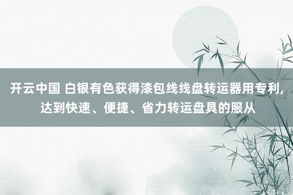 开云中国 白银有色获得漆包线线盘转运器用专利， 达到快速、便捷、省力转运盘具的服从