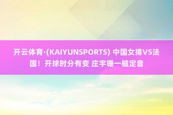 开云体育·(KAIYUNSPORTS) 中国女排VS法国！开球时分有变 庄宇珊一槌定音