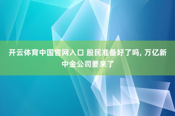开云体育中国官网入口 股民准备好了吗， 万亿新中金公司要来了