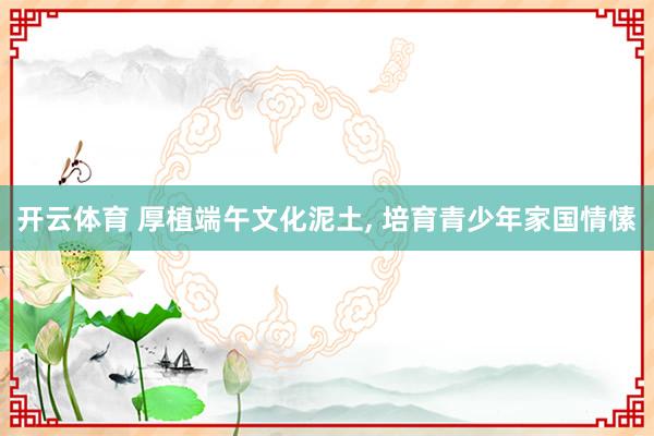 开云体育 厚植端午文化泥土, 培育青少年家国情愫